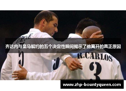齐达内与皇马解约的五个决定性瞬间揭示了他离开的真正原因 齐达内与皇马解约的五个决定性瞬间揭示了他离开的真正原因